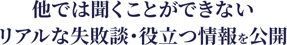 他では聞くことができないリアルな失敗談・役立つ情報を公開